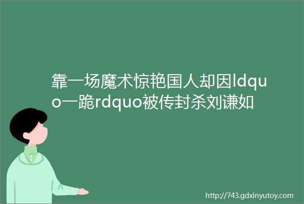 靠一场魔术惊艳国人却因ldquo一跪rdquo被传封杀刘谦如今怎样了